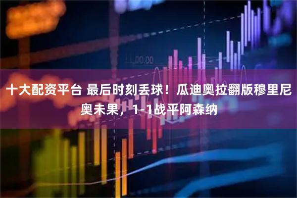 十大配资平台 最后时刻丢球！瓜迪奥拉翻版穆里尼奥未果，1-1战平阿森纳