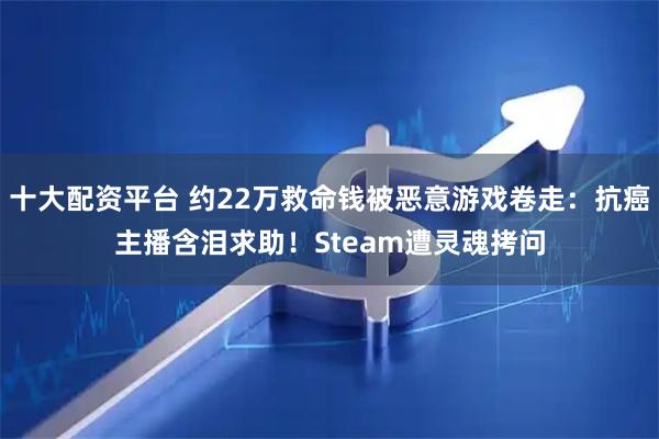 十大配资平台 约22万救命钱被恶意游戏卷走：抗癌主播含泪求助！Steam遭灵魂拷问