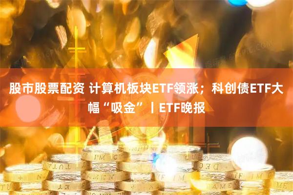 股市股票配资 计算机板块ETF领涨；科创债ETF大幅“吸金”丨ETF晚报