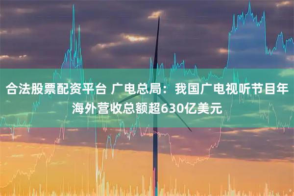 合法股票配资平台 广电总局：我国广电视听节目年海外营收总额超630亿美元