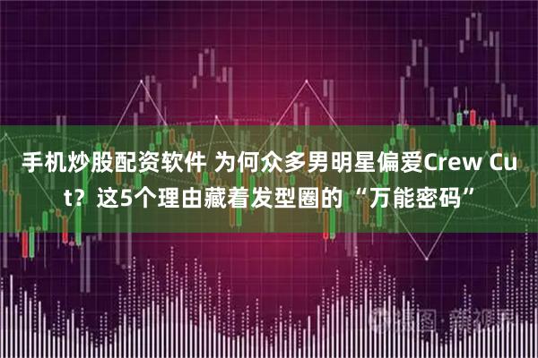 手机炒股配资软件 为何众多男明星偏爱Crew Cut？这5个理由藏着发型圈的 “万能密码”