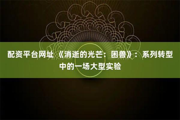 配资平台网址 《消逝的光芒：困兽》：系列转型中的一场大型实验