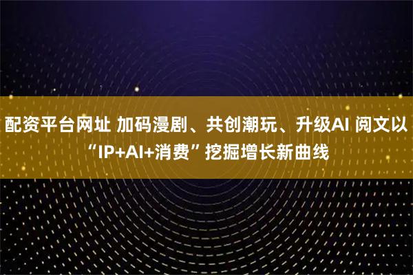 配资平台网址 加码漫剧、共创潮玩、升级AI 阅文以“IP+AI+消费”挖掘增长新曲线