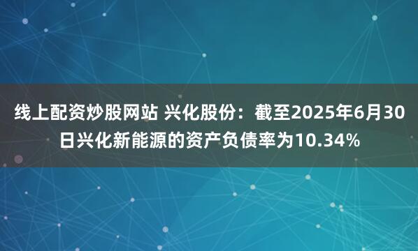 线上配资炒股网站 兴化股份：截至2025年6月30日兴化新能源的资产负债率为10.34%
