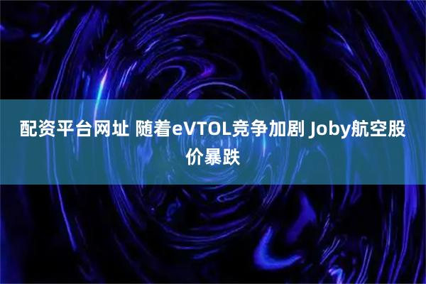 配资平台网址 随着eVTOL竞争加剧 Joby航空股价暴跌