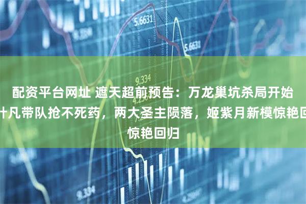 配资平台网址 遮天超前预告：万龙巢坑杀局开始，叶凡带队抢不死药，两大圣主陨落，姬紫月新模惊艳回归