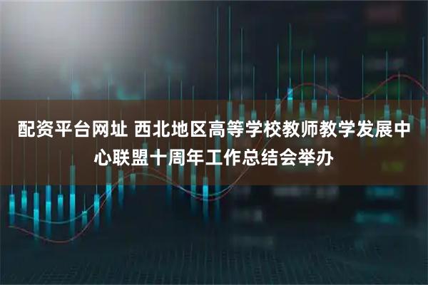 配资平台网址 西北地区高等学校教师教学发展中心联盟十周年工作总结会举办