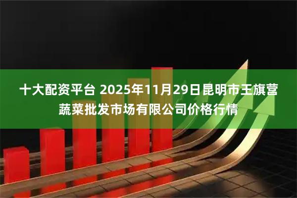 十大配资平台 2025年11月29日昆明市王旗营蔬菜批发市场有限公司价格行情