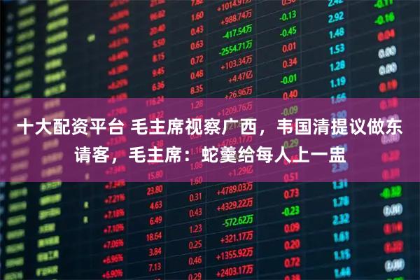 十大配资平台 毛主席视察广西，韦国清提议做东请客，毛主席：蛇羹给每人上一盅