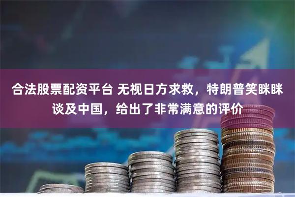合法股票配资平台 无视日方求救，特朗普笑眯眯谈及中国，给出了非常满意的评价