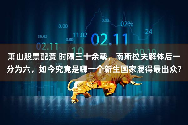 萧山股票配资 时隔三十余载，南斯拉夫解体后一分为六，如今究竟是哪一个新生国家混得最出众？