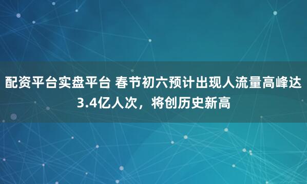 配资平台实盘平台 春节初六预计出现人流量高峰达3.4亿人次，将创历史新高
