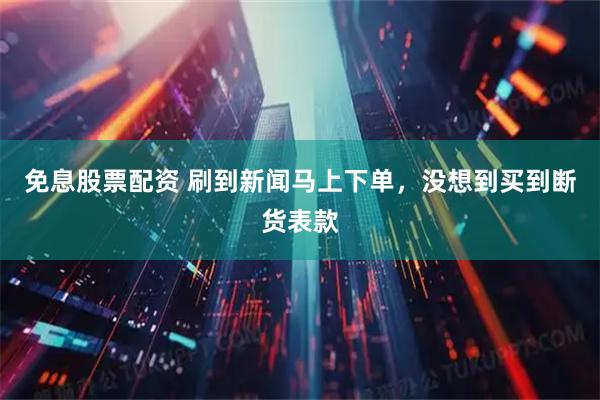 免息股票配资 刷到新闻马上下单，没想到买到断货表款