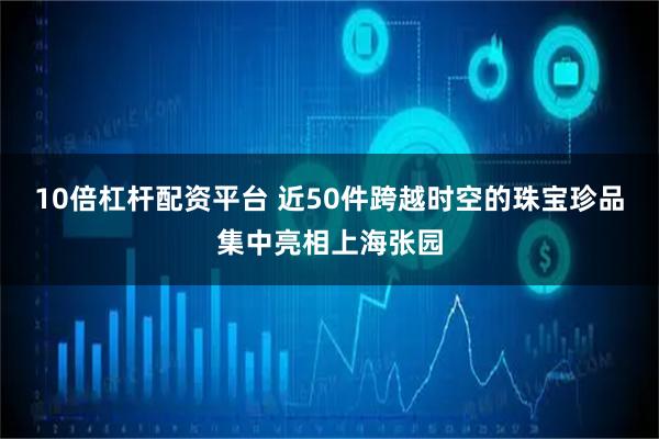 10倍杠杆配资平台 近50件跨越时空的珠宝珍品集中亮相上海张园