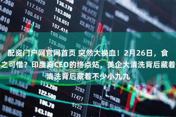 配资门户网官网首页 突然大换血！2月26日，食之无味，弃之可惜？印度裔CEO的终点站，美企大清洗背后藏着不少小九九