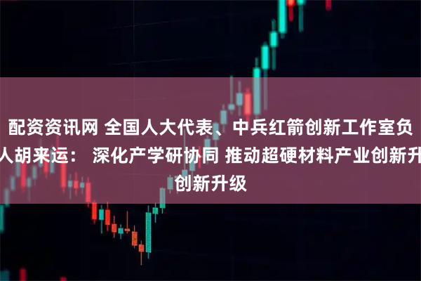 配资资讯网 全国人大代表、中兵红箭创新工作室负责人胡来运： 深化产学研协同 推动超硬材料产业创新升级