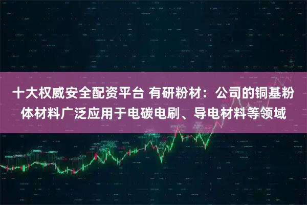 十大权威安全配资平台 有研粉材：公司的铜基粉体材料广泛应用于电碳电刷、导电材料等领域