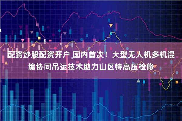 配资炒股配资开户 国内首次！大型无人机多机混编协同吊运技术助力山区特高压检修