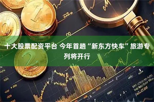 十大股票配资平台 今年首趟“新东方快车”旅游专列将开行