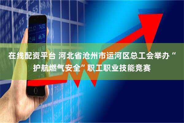 在线配资平台 河北省沧州市运河区总工会举办“护航燃气安全”职工职业技能竞赛