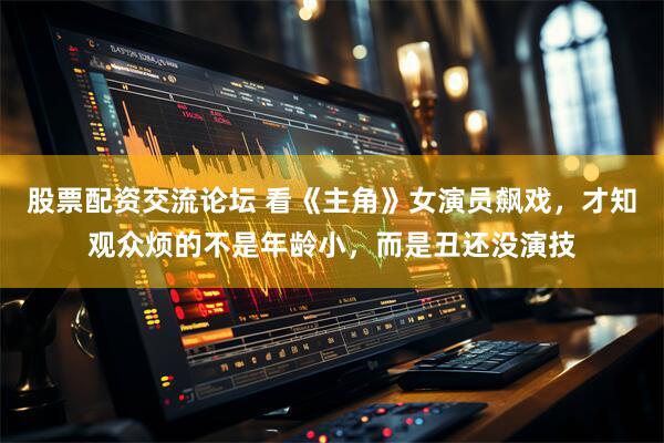 股票配资交流论坛 看《主角》女演员飙戏，才知观众烦的不是年龄小，而是丑还没演技