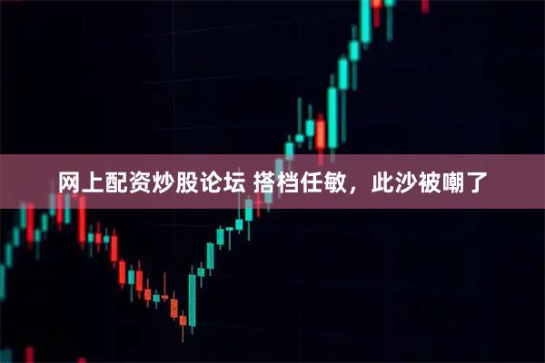 网上配资炒股论坛 搭档任敏，此沙被嘲了