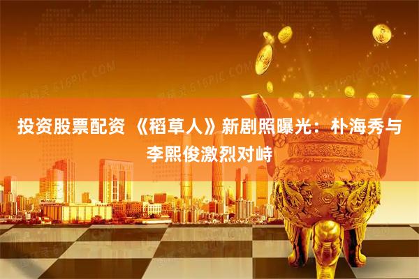 投资股票配资 《稻草人》新剧照曝光：朴海秀与李熙俊激烈对峙